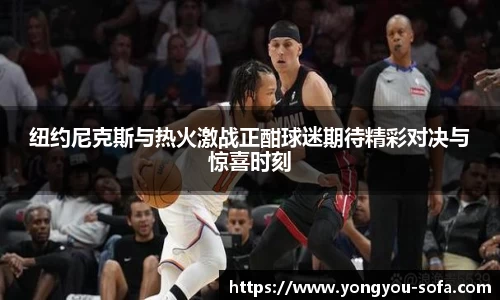 纽约尼克斯与热火激战正酣球迷期待精彩对决与惊喜时刻